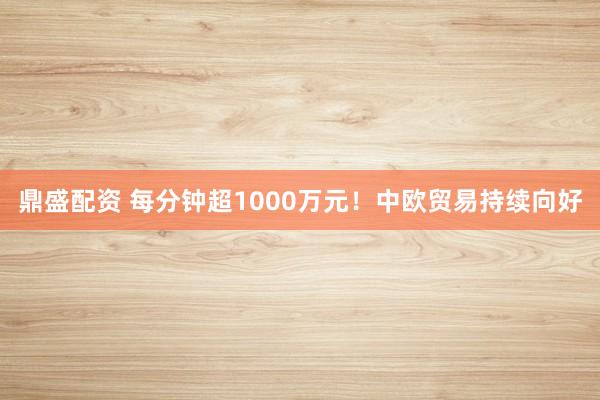 鼎盛配资 每分钟超1000万元！中欧贸易持续向好