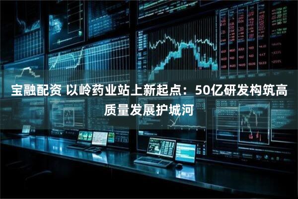 宝融配资 以岭药业站上新起点：50亿研发构筑高质量发展护城河