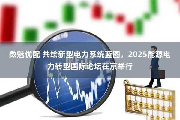 数魅优配 共绘新型电力系统蓝图，2025能源电力转型国际论坛在京举行