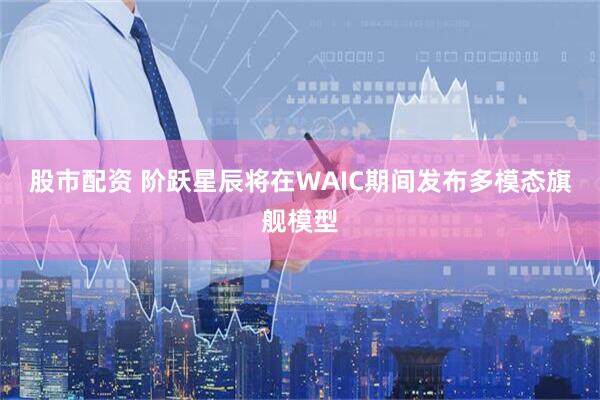 股市配资 阶跃星辰将在WAIC期间发布多模态旗舰模型