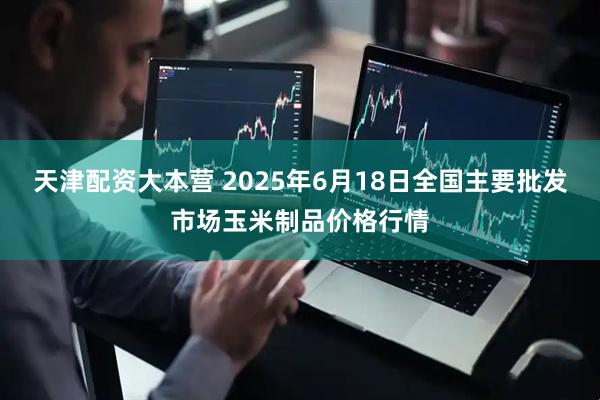 天津配资大本营 2025年6月18日全国主要批发市场玉米制品价格行情