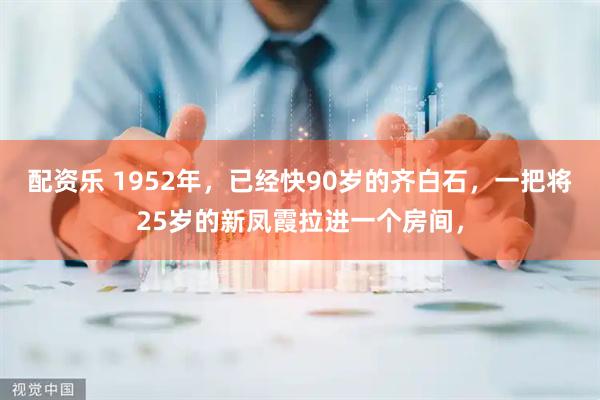 配资乐 1952年，已经快90岁的齐白石，一把将25岁的新凤霞拉进一个房间，