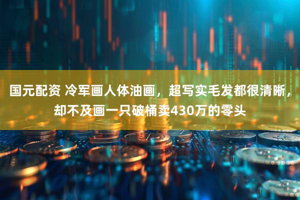 国元配资 冷军画人体油画，超写实毛发都很清晰，却不及画一只破桶卖430万的零头