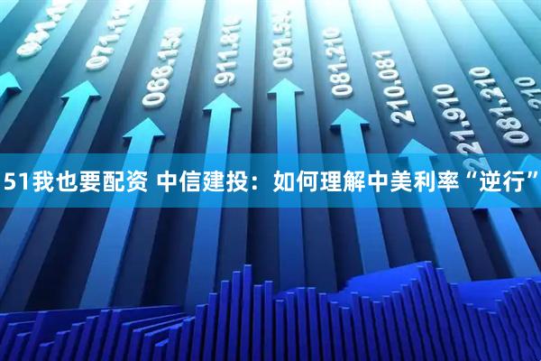 51我也要配资 中信建投：如何理解中美利率“逆行”